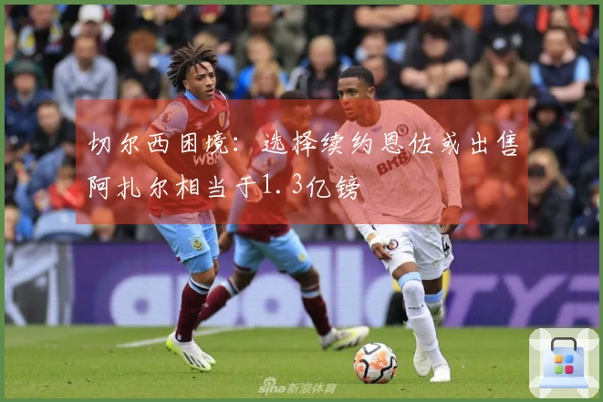切尔西困境：选择续约恩佐或出售阿扎尔相当于1.3亿镑
