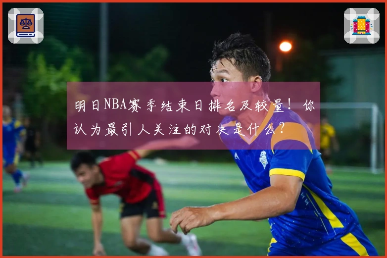 明日NBA赛季结束日排名及较量！你认为最引人关注的对决是什么？