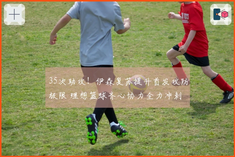 35次助攻！伊森复苏提升首发攻防极限 理想篮球齐心协力全力冲刺