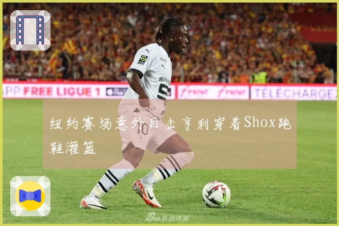 纽约赛场意外目击亨利穿着Shox跑鞋灌篮