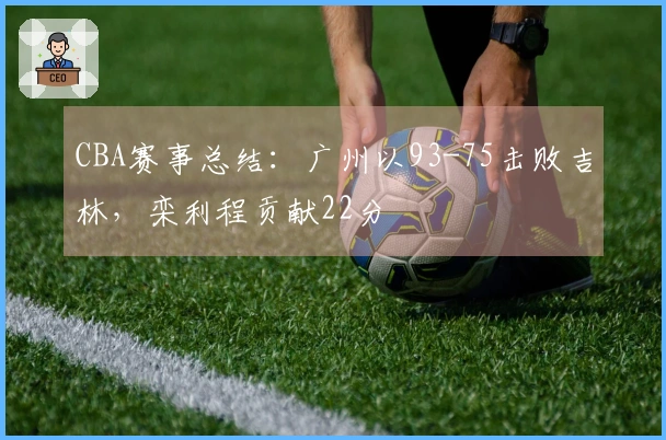 CBA赛事总结：广州以93-75击败吉林，栾利程贡献22分