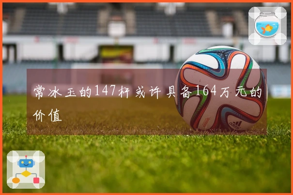 常冰玉的147杆或许具备164万元的价值