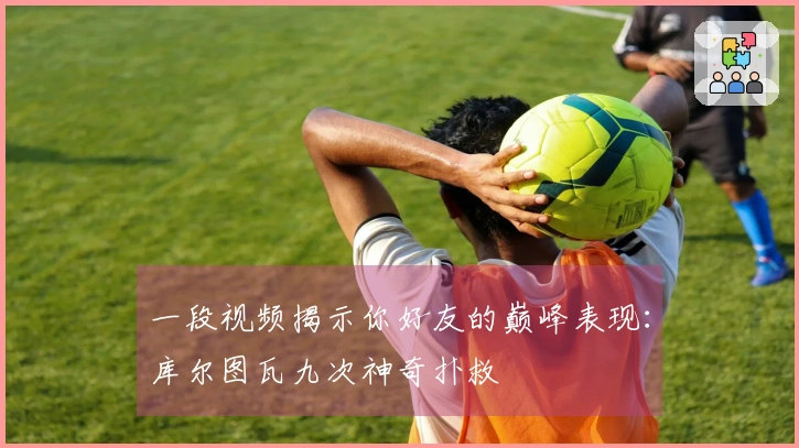 一段视频揭示你好友的巅峰表现：库尔图瓦九次神奇扑救