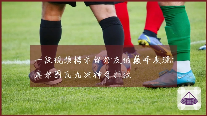一段视频揭示你好友的巅峰表现：库尔图瓦九次神奇扑救