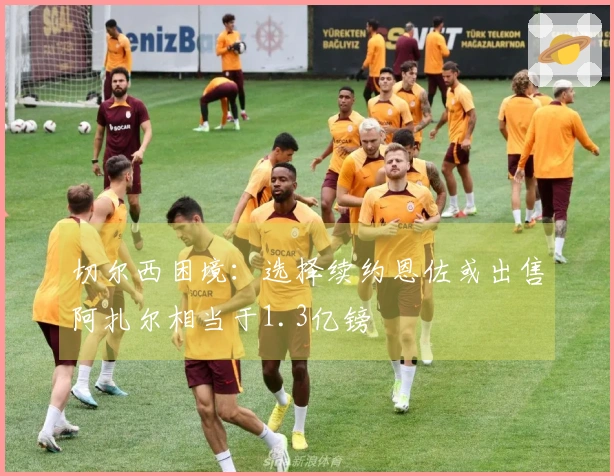 切尔西困境：选择续约恩佐或出售阿扎尔相当于1.3亿镑