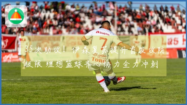 35次助攻！伊森复苏提升首发攻防极限 理想篮球齐心协力全力冲刺